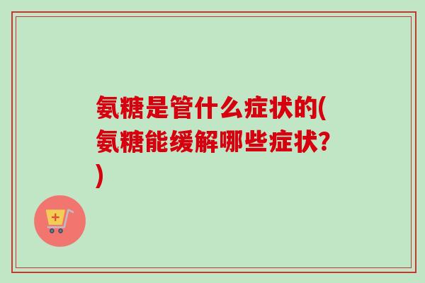 氨糖是管什么症状的(氨糖能缓解哪些症状？)
