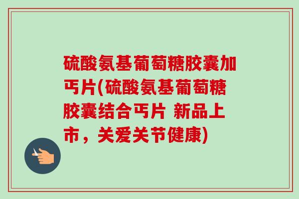 硫酸氨基葡萄糖胶囊加丐片(硫酸氨基葡萄糖胶囊结合丐片 新品上市，关爱关节健康)