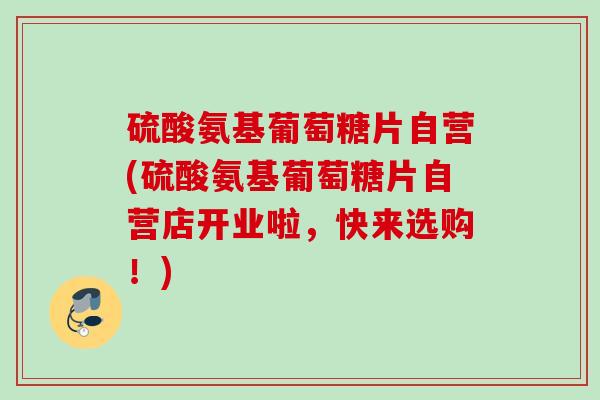 硫酸氨基葡萄糖片自营(硫酸氨基葡萄糖片自营店开业啦，快来选购！)