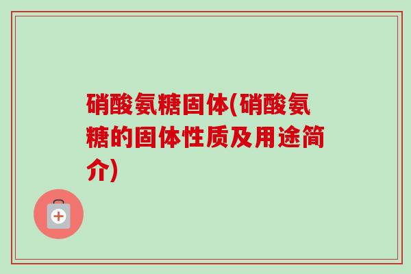 硝酸氨糖固体(硝酸氨糖的固体性质及用途简介) 硝酸氨糖固体(硝酸氨糖的固体性质及用途简介)