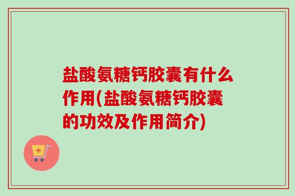 盐酸氨糖钙胶囊有什么作用(盐酸氨糖钙胶囊的功效及作用简介)
