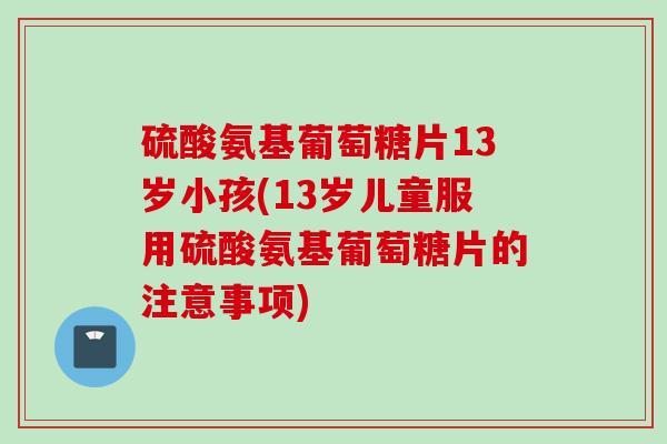 硫酸氨基葡萄糖片13岁小孩(13岁儿童服用硫酸氨基葡萄糖片的注意事项)