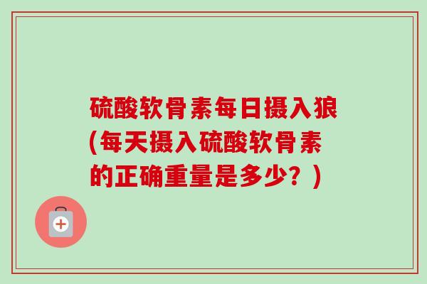 硫酸软骨素每日摄入狼(每天摄入硫酸软骨素的正确重量是多少？)