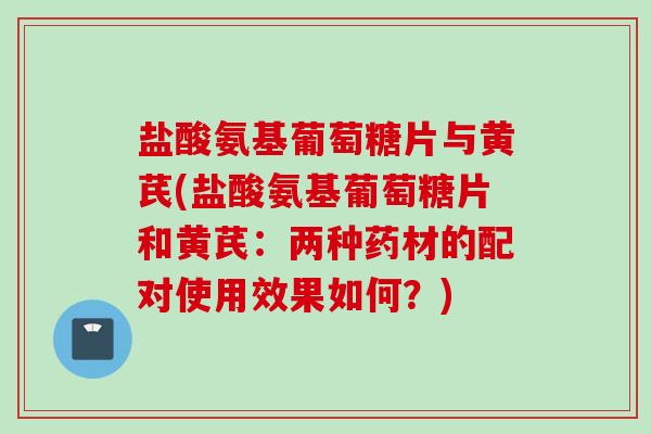 盐酸氨基葡萄糖片与黄芪(盐酸氨基葡萄糖片和黄芪：两种药材的配对使用效果如何？)