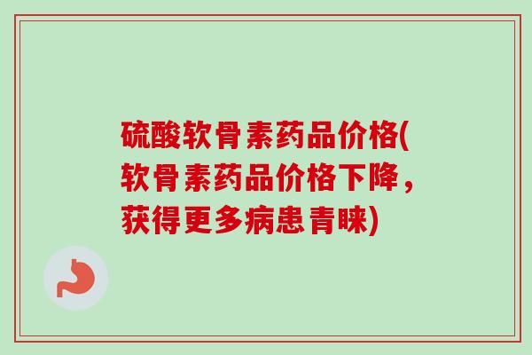 硫酸软骨素药品价格(软骨素药品价格下降，获得更多病患青睐)