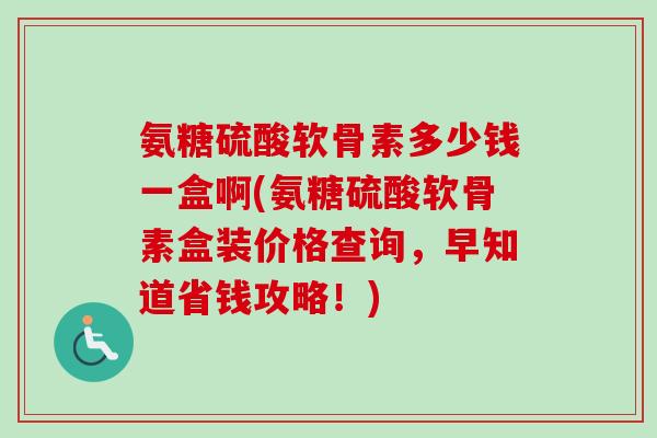 氨糖硫酸软骨素多少钱一盒啊(氨糖硫酸软骨素盒装价格查询，早知道省钱攻略！)