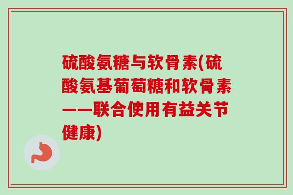 硫酸氨糖与软骨素(硫酸氨基葡萄糖和软骨素——联合使用有益关节健康)