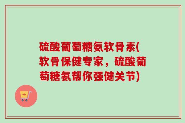 硫酸葡萄糖氨软骨素(软骨保健专家，硫酸葡萄糖氨帮你强健关节)