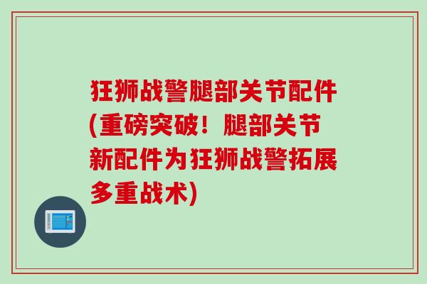 狂狮战警腿部关节配件(重磅突破！腿部关节新配件为狂狮战警拓展多重战术)