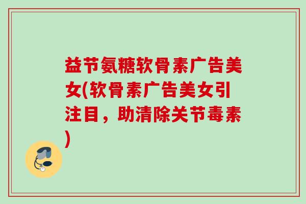 益节氨糖软骨素广告美女(软骨素广告美女引注目,助清除关节毒素) 益节氨糖软骨素广告美女(软骨素广告美女引注目,助清除关节毒素)