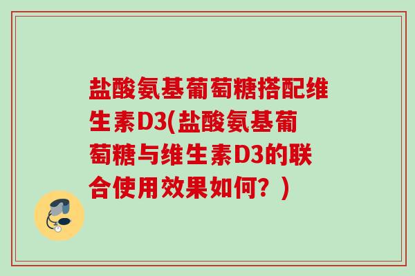 盐酸氨基葡萄糖搭配维生素D3(盐酸氨基葡萄糖与维生素D3的联合使用效果如何？)