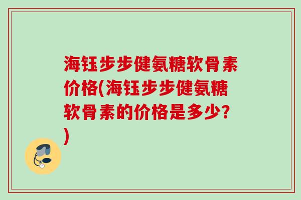 海钰步步健氨糖软骨素价格(海钰步步健氨糖软骨素的价格是多少？)