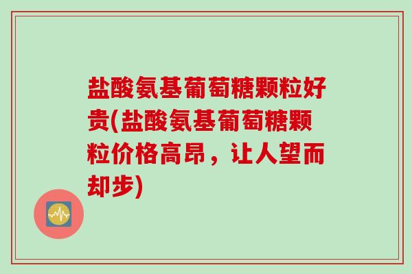 盐酸氨基葡萄糖颗粒好贵(盐酸氨基葡萄糖颗粒价格高昂，让人望而却步)