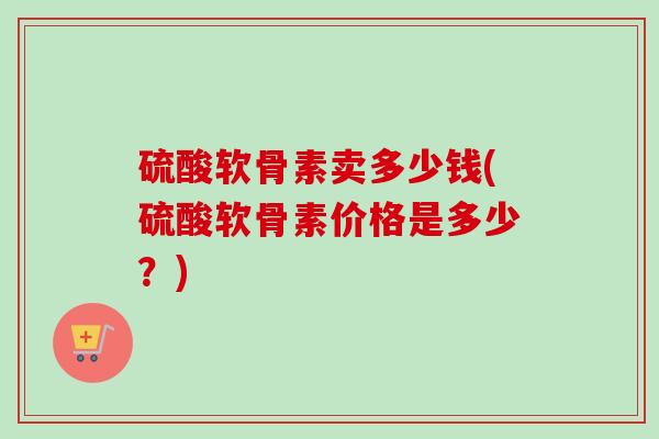 硫酸软骨素卖多少钱(硫酸软骨素价格是多少？)