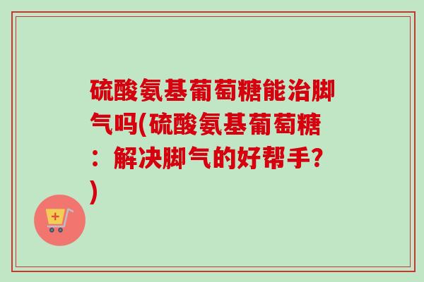 硫酸氨基葡萄糖能治脚气吗(硫酸氨基葡萄糖：解决脚气的好帮手？)