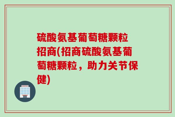 硫酸氨基葡萄糖颗粒 招商(招商硫酸氨基葡萄糖颗粒,助力关节保健) 硫酸氨基葡萄糖颗粒 招商(招商硫酸氨基葡萄糖颗粒,助力关节保健)
