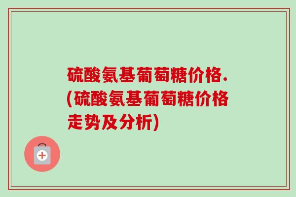 硫酸氨基葡萄糖价格.(硫酸氨基葡萄糖价格走势及分析)