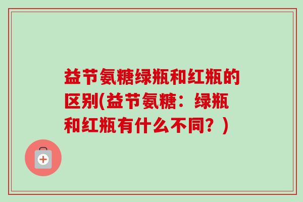 益节氨糖绿瓶和红瓶的区别(益节氨糖：绿瓶和红瓶有什么不同？)