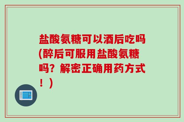 盐酸氨糖可以酒后吃吗(醉后可服用盐酸氨糖吗？解密正确用药方式！)