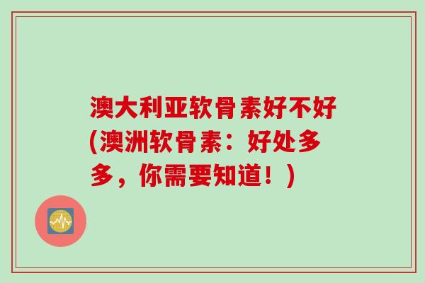 澳大利亚软骨素好不好(澳洲软骨素：好处多多，你需要知道！)