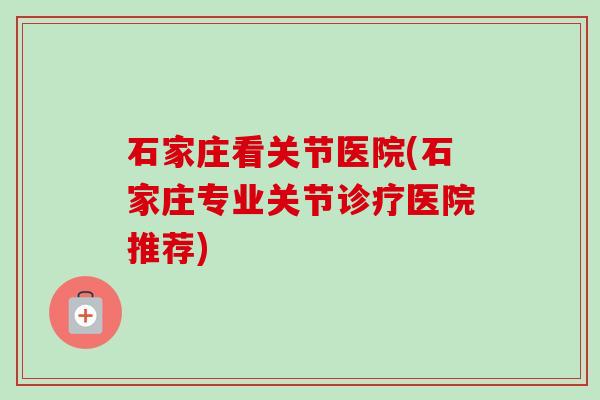 石家庄看关节医院(石家庄专业关节诊疗医院推荐) 石家庄看关节医院(石家庄专业关节诊疗医院推荐)