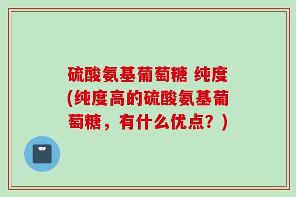 硫酸氨基葡萄糖 纯度(纯度高的硫酸氨基葡萄糖，有什么优点？)