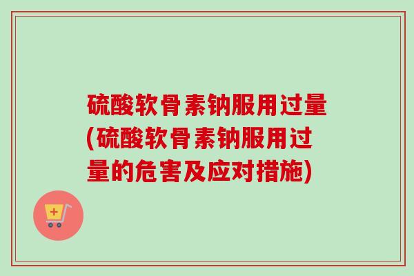 硫酸软骨素钠服用过量(硫酸软骨素钠服用过量的危害及应对措施)