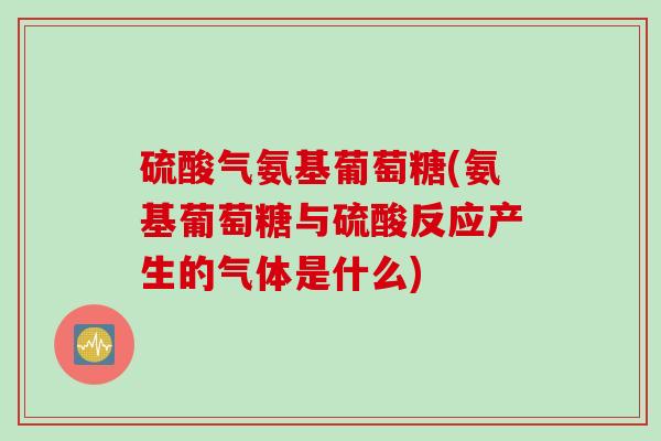 硫酸气氨基葡萄糖(氨基葡萄糖与硫酸反应产生的气体是什么)