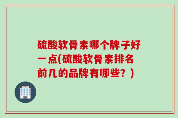 硫酸软骨素哪个牌子好一点(硫酸软骨素排名前几的品牌有哪些？)