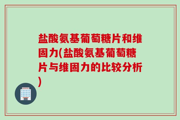 盐酸氨基葡萄糖片和维固力(盐酸氨基葡萄糖片与维固力的比较分析)