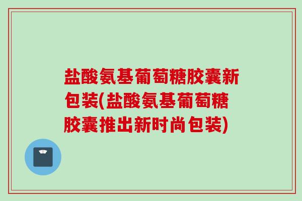 盐酸氨基葡萄糖胶囊新包装(盐酸氨基葡萄糖胶囊推出新时尚包装)