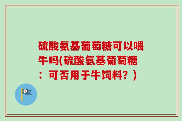 硫酸氨基葡萄糖可以喂牛吗(硫酸氨基葡萄糖：可否用于牛饲料？)
