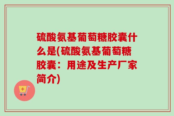 硫酸氨基葡萄糖胶囊什么是(硫酸氨基葡萄糖胶囊：用途及生产厂家简介)