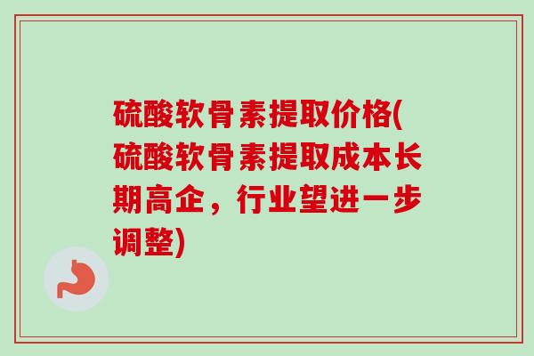 硫酸软骨素提取价格(硫酸软骨素提取成本长期高企，行业望进一步调整)