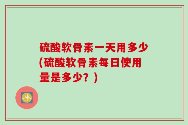 硫酸软骨素一天用多少(硫酸软骨素每日使用量是多少？)
