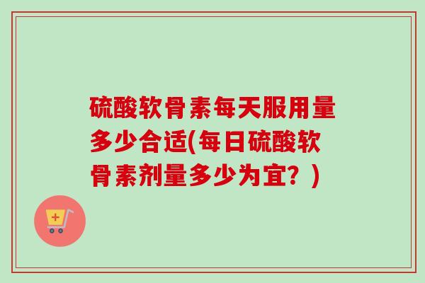 硫酸软骨素每天服用量多少合适(每日硫酸软骨素剂量多少为宜？)