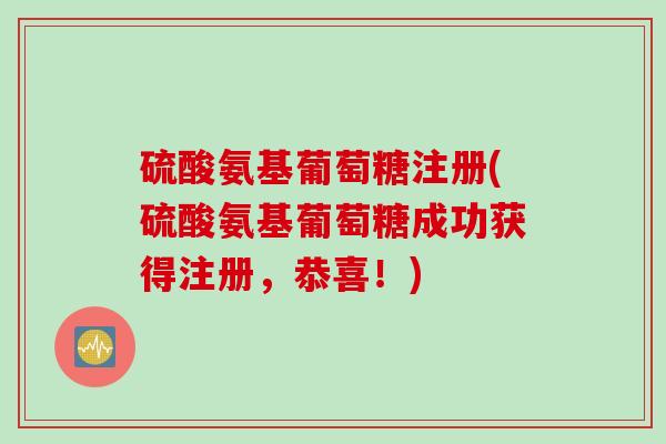 硫酸氨基葡萄糖注册(硫酸氨基葡萄糖成功获得注册，恭喜！)
