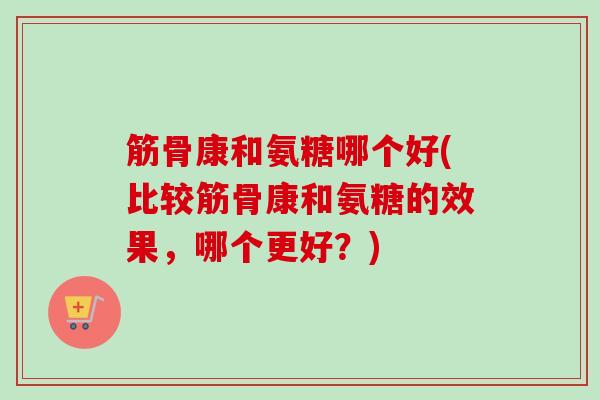 筋骨康和氨糖哪个好(比较筋骨康和氨糖的效果，哪个更好？)