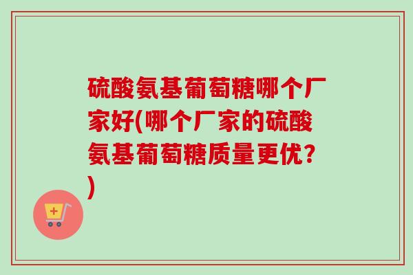 硫酸氨基葡萄糖哪个厂家好(哪个厂家的硫酸氨基葡萄糖质量更优？)
