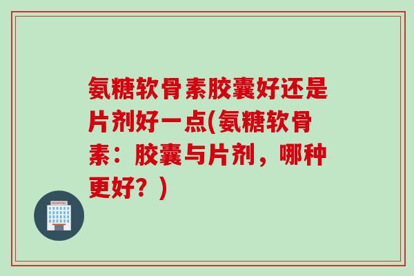 氨糖软骨素胶囊好还是片剂好一点(氨糖软骨素：胶囊与片剂，哪种更好？)