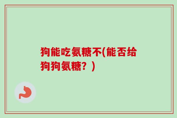 狗能吃氨糖不(能否给狗狗氨糖？)