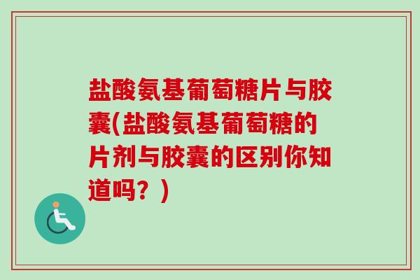 盐酸氨基葡萄糖片与胶囊(盐酸氨基葡萄糖的片剂与胶囊的区别你知道吗？)