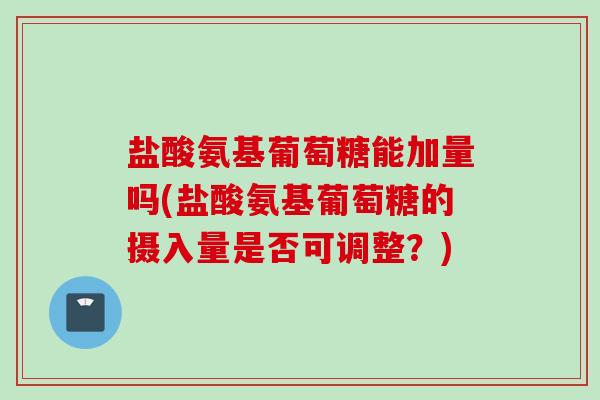 盐酸氨基葡萄糖能加量吗(盐酸氨基葡萄糖的摄入量是否可调整？)