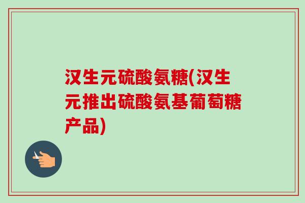 汉生元硫酸氨糖(汉生元推出硫酸氨基葡萄糖产品)