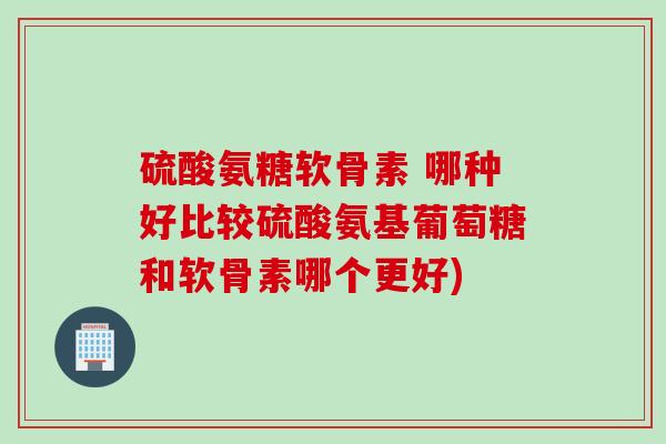 硫酸氨糖软骨素 哪种好比较硫酸氨基葡萄糖和软骨素哪个更好)