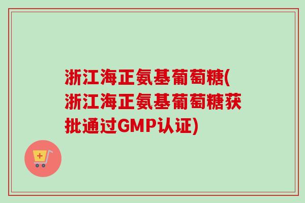 浙江海正氨基葡萄糖(浙江海正氨基葡萄糖获批通过GMP认证)