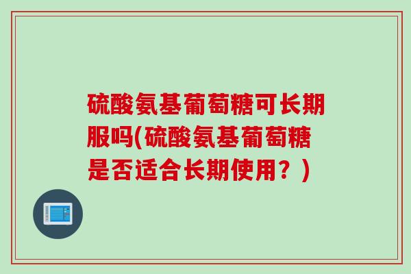 硫酸氨基葡萄糖可长期服吗(硫酸氨基葡萄糖是否适合长期使用？)