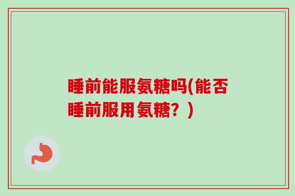 睡前能服氨糖吗(能否睡前服用氨糖？)