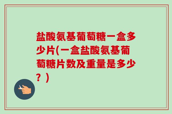 盐酸氨基葡萄糖一盒多少片(一盒盐酸氨基葡萄糖片数及重量是多少？)