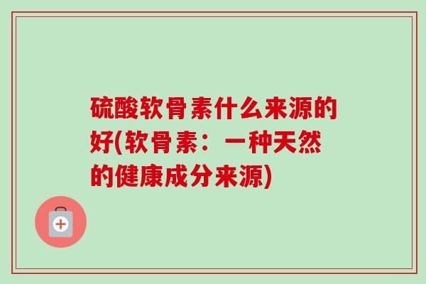 硫酸软骨素什么来源的好(软骨素：一种天然的健康成分来源)